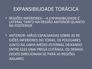 EXPANSIBILIDADE TORÁCICA
• REGIÕES INFERIORES--- A EXPANSIBILIDADE É
LATERAL TANTO NA REGIÃO ANTERIOR QUANTO
NA POSTERIOR
• ANTERIOR- MÃOS ESPALMADAS SOBRE AS RE
GIÕES INFERIORES DO TÓRAX, OS POLEGARES
JUNTO NA LINHA MÉDIO-ESTERNAL DEIXANDO
ENTRE ELES UMA PREGA CUTÂNEA, OS DEMAIS
DEDOS DIRECIONAM-SE PARA AS REGIÕES
AXILARES
 