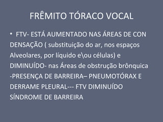 FRÊMITO TÓRACO VOCAL
• FTV- ESTÁ AUMENTADO NAS ÁREAS DE CON
DENSAÇÃO ( substituição do ar, nos espaços
Alveolares, por líquido eou células) e
DIMINUÍDO- nas Áreas de obstrução brônquica
-PRESENÇA DE BARREIRA– PNEUMOTÓRAX E
DERRAME PLEURAL--- FTV DIMINUÍDO
SÍNDROME DE BARREIRA
 