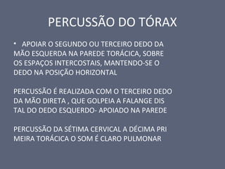 PERCUSSÃO DO TÓRAX
• APOIAR O SEGUNDO OU TERCEIRO DEDO DA
MÃO ESQUERDA NA PAREDE TORÁCICA, SOBRE
OS ESPAÇOS INTERCOSTAIS, MANTENDO-SE O
DEDO NA POSIÇÃO HORIZONTAL
PERCUSSÃO É REALIZADA COM O TERCEIRO DEDO
DA MÃO DIRETA , QUE GOLPEIA A FALANGE DIS
TAL DO DEDO ESQUERDO- APOIADO NA PAREDE
PERCUSSÃO DA SÉTIMA CERVICAL A DÉCIMA PRI
MEIRA TORÁCICA O SOM É CLARO PULMONAR
 