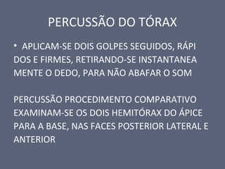 PERCUSSÃO DO TÓRAX
• APLICAM-SE DOIS GOLPES SEGUIDOS, RÁPI
DOS E FIRMES, RETIRANDO-SE INSTANTANEA
MENTE O DEDO, PARA NÃO ABAFAR O SOM
PERCUSSÃO PROCEDIMENTO COMPARATIVO
EXAMINAM-SE OS DOIS HEMITÓRAX DO ÁPICE
PARA A BASE, NAS FACES POSTERIOR LATERAL E
ANTERIOR
 