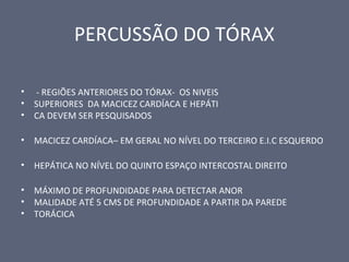 PERCUSSÃO DO TÓRAX
• - REGIÕES ANTERIORES DO TÓRAX- OS NIVEIS
• SUPERIORES DA MACICEZ CARDÍACA E HEPÁTI
• CA DEVEM SER PESQUISADOS
• MACICEZ CARDÍACA– EM GERAL NO NÍVEL DO TERCEIRO E.I.C ESQUERDO
• HEPÁTICA NO NÍVEL DO QUINTO ESPAÇO INTERCOSTAL DIREITO
• MÁXIMO DE PROFUNDIDADE PARA DETECTAR ANOR
• MALIDADE ATÉ 5 CMS DE PROFUNDIDADE A PARTIR DA PAREDE
• TORÁCICA
 