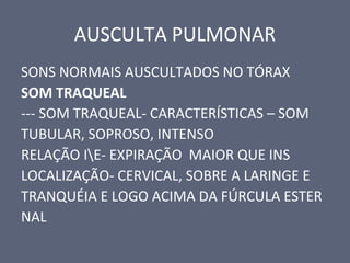 AUSCULTA PULMONAR
SONS NORMAIS AUSCULTADOS NO TÓRAX
SOM TRAQUEAL
--- SOM TRAQUEAL- CARACTERÍSTICAS – SOM
TUBULAR, SOPROSO, INTENSO
RELAÇÃO IE- EXPIRAÇÃO MAIOR QUE INS
LOCALIZAÇÃO- CERVICAL, SOBRE A LARINGE E
TRANQUÉIA E LOGO ACIMA DA FÚRCULA ESTER
NAL
 