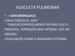 AUSCULTA PULMONAR
• —SOM BRÔNQUICO-
CARACTERÍSTICAS- SOM
TUBULAR,SOPROSO,MENOS INTENSO QUE O
TRAQUEAL, EXPIRAÇÃO MAIS INTENSA QUE INS
PIRAÇÃO
LOCALIZAÇÃO SOBRE O MANÚBRIO ESTERNAL
 