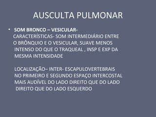 AUSCULTA PULMONAR
• SOM BRONCO – VESICULAR-
CARACTERÍSTICAS- SOM INTERMEDIÁRIO ENTRE
O BRÔNQUIO E O VESICULAR, SUAVE MENOS
INTENSO DO QUE O TRAQUEAL , INSP E EXP DA
MESMA INTENSIDADE
LOCALIZAÇÃO– INTER- ESCAPULOVERTEBRAIS
NO PRIMEIRO E SEGUNDO ESPAÇO INTERCOSTAL
MAIS AUDÍVEL DO LADO DIREITO QUE DO LADO
DIREITO QUE DO LADO ESQUERDO
 