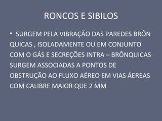 RONCOS E SIBILOS
• SURGEM PELA VIBRAÇÃO DAS PAREDES BRÔN
QUICAS , ISOLADAMENTE OU EM CONJUNTO
COM O GÁS E SECREÇÕES INTRA – BRÔNQUICAS
SURGEM ASSOCIADAS A PONTOS DE
OBSTRUÇÃO AO FLUXO AÉREO EM VIAS ÁEREAS
COM CALIBRE MAIOR QUE 2 MM
 