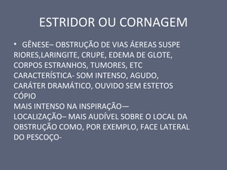 ESTRIDOR OU CORNAGEM
• GÊNESE– OBSTRUÇÃO DE VIAS ÁEREAS SUSPE
RIORES,LARINGITE, CRUPE, EDEMA DE GLOTE,
CORPOS ESTRANHOS, TUMORES, ETC
CARACTERÍSTICA- SOM INTENSO, AGUDO,
CARÁTER DRAMÁTICO, OUVIDO SEM ESTETOS
CÓPIO
MAIS INTENSO NA INSPIRAÇÃO—
LOCALIZAÇÃO– MAIS AUDÍVEL SOBRE O LOCAL DA
OBSTRUÇÃO COMO, POR EXEMPLO, FACE LATERAL
DO PESCOÇO-
 
