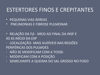 ESTERTORES FINOS E CREPITANTES
• PEQUENAS VIAS ÁEREAS
• PNEUMONIAS E FIBROSE PULMONAR
• RELAÇÃO DA IE- MEIO AO FINAL DA INSP E
AS XS INÍCIO DA EXP
- LOCALIZAÇÃO- MAIS AUDÍVEIS NAS REGIÕES
PERIFÉRICAS DOS PULMOES
- NÃO SE MODIFICAM COM A TOSSE-
- MODIFICAM COM A POSIÇÃO
- SEMELHANTE A QUEIMA DO SAL GROSSO NO FOGO
 