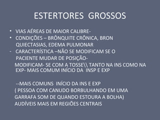 ESTERTORES GROSSOS
• VIAS AÉREAS DE MAIOR CALIBRE-
• CONDIÇÕES – BRÔNQUITE CRÔNICA, BRON
QUIECTASIAS, EDEMA PULMONAR
- CARACTERÍSTICA –NÃO SE MODIFICAM SE O
PACIENTE MUDAR DE POSIÇÃO-
MODIFICAM- SE COM A TOSSE TANTO NA INS COMO NA
EXP- MAIS COMUM INÍCIO DA INSP E EXP
--MAIS COMUNS INÍCIO DA INS E EXP
( PESSOA COM CANUDO BORBULHANDO EM UMA
GARRAFA SOM DE QUANDO ESTOURA A BOLHA)
AUDÍVEIS MAIS EM REGIÕES CENTRAIS
 