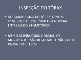 INSPEÇÃO DO TÓRAX
• NO EXAME FÍSICO DO TÓRAX, DEVE-SE
OBSERVAR SE EXISTE SIMETRIA NORMAL
ENTRE OS DOIS HEMITÓRAX-
• RITMO RESPIRATÓRIO NORMAL, OS
MOVIMENTOS SÃO REGULARES E NÃO EXISTE
PAUSA ENTRE ELES-
 