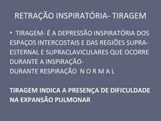 RETRAÇÃO INSPIRATÓRIA- TIRAGEM
• TIRAGEM- É A DEPRESSÃO INSPIRATÓRIA DOS
ESPAÇOS INTERCOSTAIS E DAS REGIÕES SUPRA-
ESTERNAL E SUPRACLAVICULARES QUE OCORRE
DURANTE A INSPIRAÇÃO-
DURANTE RESPIRAÇÃO N O R M A L
TIRAGEM INDICA A PRESENÇA DE DIFICULDADE
NA EXPANSÃO PULMONAR
 