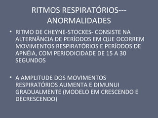 RITMOS RESPIRATÓRIOS---
ANORMALIDADES
• RITMO DE CHEYNE-STOCKES- CONSISTE NA
ALTERNÂNCIA DE PERÍODOS EM QUE OCORREM
MOVIMENTOS RESPIRATÓRIOS E PERÍODOS DE
APNÉIA, COM PERIODICIDADE DE 15 A 30
SEGUNDOS
• A AMPLITUDE DOS MOVIMENTOS
RESPIRATÓRIOS AUMENTA E DIMUNUI
GRADUALMENTE (MODELO EM CRESCENDO E
DECRESCENDO)
 