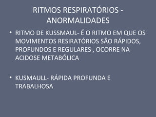 RITMOS RESPIRATÓRIOS -
ANORMALIDADES
• RITMO DE KUSSMAUL- É O RITMO EM QUE OS
MOVIMENTOS RESIRATÓRIOS SÃO RÁPIDOS,
PROFUNDOS E REGULARES , OCORRE NA
ACIDOSE METABÓLICA
• KUSMAULL- RÁPIDA PROFUNDA E
TRABALHOSA
 