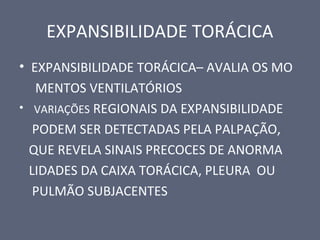 EXPANSIBILIDADE TORÁCICA
• EXPANSIBILIDADE TORÁCICA– AVALIA OS MO
MENTOS VENTILATÓRIOS
• VARIAÇÕES REGIONAIS DA EXPANSIBILIDADE
PODEM SER DETECTADAS PELA PALPAÇÃO,
QUE REVELA SINAIS PRECOCES DE ANORMA
LIDADES DA CAIXA TORÁCICA, PLEURA OU
PULMÃO SUBJACENTES
 