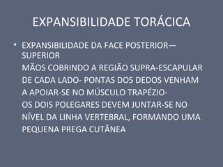 EXPANSIBILIDADE TORÁCICA
• EXPANSIBILIDADE DA FACE POSTERIOR—
SUPERIOR
MÃOS COBRINDO A REGIÃO SUPRA-ESCAPULAR
DE CADA LADO- PONTAS DOS DEDOS VENHAM
A APOIAR-SE NO MÚSCULO TRAPÉZIO-
OS DOIS POLEGARES DEVEM JUNTAR-SE NO
NÍVEL DA LINHA VERTEBRAL, FORMANDO UMA
PEQUENA PREGA CUTÂNEA
 