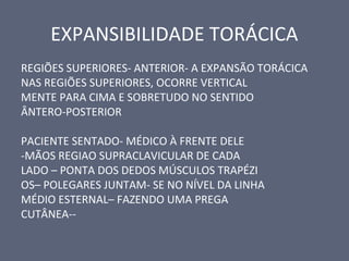 EXPANSIBILIDADE TORÁCICA
REGIÕES SUPERIORES- ANTERIOR- A EXPANSÃO TORÁCICA
NAS REGIÕES SUPERIORES, OCORRE VERTICAL
MENTE PARA CIMA E SOBRETUDO NO SENTIDO
ÂNTERO-POSTERIOR
PACIENTE SENTADO- MÉDICO À FRENTE DELE
-MÃOS REGIAO SUPRACLAVICULAR DE CADA
LADO – PONTA DOS DEDOS MÚSCULOS TRAPÉZI
OS– POLEGARES JUNTAM- SE NO NÍVEL DA LINHA
MÉDIO ESTERNAL– FAZENDO UMA PREGA
CUTÂNEA--
 