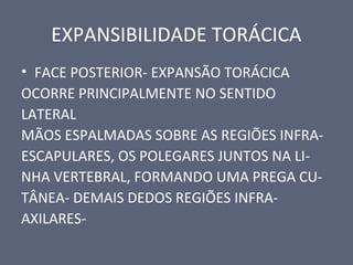 EXPANSIBILIDADE TORÁCICA
• FACE POSTERIOR- EXPANSÃO TORÁCICA
OCORRE PRINCIPALMENTE NO SENTIDO
LATERAL
MÃOS ESPALMADAS SOBRE AS REGIÕES INFRA-
ESCAPULARES, OS POLEGARES JUNTOS NA LI-
NHA VERTEBRAL, FORMANDO UMA PREGA CU-
TÂNEA- DEMAIS DEDOS REGIÕES INFRA-
AXILARES-
 