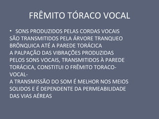 FRÊMITO TÓRACO VOCAL
• SONS PRODUZIDOS PELAS CORDAS VOCAIS
SÃO TRANSMITIDOS PELA ÁRVORE TRANQUEO
BRÔNQUICA ATÉ A PAREDE TORÁCICA
A PALPAÇÃO DAS VIBRAÇÕES PRODUZIDAS
PELOS SONS VOCAIS, TRANSMITIDOS À PAREDE
TORÁCICA, CONSTITUI O FRÊMITO TORACO-
VOCAL-
A TRANSMISSÃO DO SOM É MELHOR NOS MEIOS
SOLIDOS E É DEPENDENTE DA PERMEABILIDADE
DAS VIAS AÉREAS
 