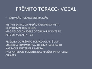 FRÊMITO TÓRACO- VOCAL
• PALPAÇÃO- USAR A MESMA MÃO
METADE DISTAL DA REGIÃO PALMAR E A META
DE PROXIMAL DOS DEDOS
MÃO COLOCADA SOBRE O TÓRAX– PACIENTE RE
PETE EM VOZ ALTA – 33-
PESQUISA DO FRÊMITO TORACOVOCAL É UMA
MANOBRA COMPARATIVA- DE CIMA PARA BAIXO
NAS FACES POSTERIOR E LATERAL
FACE ANTERIOR- SOMENTE NAS REGIÕES INFRA- CLAVI
CULARES
 