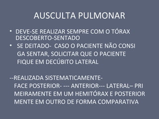 AUSCULTA PULMONAR
• DEVE-SE REALIZAR SEMPRE COM O TÓRAX
DESCOBERTO-SENTADO
• SE DEITADO- CASO O PACIENTE NÃO CONSI
GA SENTAR, SOLICITAR QUE O PACIENTE
FIQUE EM DECÚBITO LATERAL
--REALIZADA SISTEMATICAMENTE-
FACE POSTERIOR- --- ANTERIOR--- LATERAL– PRI
MEIRAMENTE EM UM HEMITÓRAX E POSTERIOR
MENTE EM OUTRO DE FORMA COMPARATIVA
 