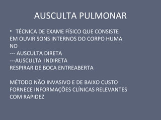 AUSCULTA PULMONAR
• TÉCNICA DE EXAME FÍSICO QUE CONSISTE
EM OUVIR SONS INTERNOS DO CORPO HUMA
NO
--- AUSCULTA DIRETA
---AUSCULTA INDIRETA
RESPIRAR DE BOCA ENTREABERTA
MÉTODO NÃO INVASIVO E DE BAIXO CUSTO
FORNECE INFORMAÇÕES CLÍNICAS RELEVANTES
COM RAPIDEZ
 