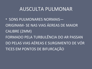 AUSCULTA PULMONAR
• SONS PULMONARES NORMAIS—
ORIGINAM- SE NAS VIAS ÁEREAS DE MAIOR
CALIBRE (2MM)
FORMADO PELA TURBULÊNCIA DO AR PASSAN
DO PELAS VIAS AÉREAS E SURGIMENTO DE VÓR
TICES EM PONTOS DE BIFURCAÇÃO
 