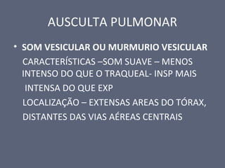 AUSCULTA PULMONAR
• SOM VESICULAR OU MURMURIO VESICULAR
CARACTERÍSTICAS –SOM SUAVE – MENOS
INTENSO DO QUE O TRAQUEAL- INSP MAIS
INTENSA DO QUE EXP
LOCALIZAÇÃO – EXTENSAS AREAS DO TÓRAX,
DISTANTES DAS VIAS AÉREAS CENTRAIS
 