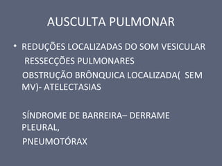 AUSCULTA PULMONAR
• REDUÇÕES LOCALIZADAS DO SOM VESICULAR
RESSECÇÕES PULMONARES
OBSTRUÇÃO BRÔNQUICA LOCALIZADA( SEM
MV)- ATELECTASIAS
SÍNDROME DE BARREIRA– DERRAME
PLEURAL,
PNEUMOTÓRAX
 