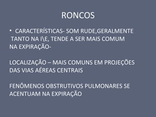 RONCOS
• CARACTERÍSTICAS- SOM RUDE,GERALMENTE
TANTO NA IE, TENDE A SER MAIS COMUM
NA EXPIRAÇÃO-
LOCALIZAÇÃO – MAIS COMUNS EM PROJEÇÕES
DAS VIAS AÉREAS CENTRAIS
FENÔMENOS OBSTRUTIVOS PULMONARES SE
ACENTUAM NA EXPIRAÇÃO
 