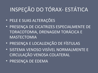 INSPEÇÃO DO TÓRAX- ESTÁTICA
• PELE E SUAS ALTERAÇÕES
• PRESENÇA DE CICATRIZES ESPECIALMENTE DE
TORACOTOMIA, DRENAGEM TORÁCICA E
MASTECTOMIA
• PRESENÇA E LOCALIZAÇÃO DE FÍSTULAS
• SISTEMA VENOSO VISÍVEL NORMALMENTE E
CIRCULAÇÃO VENOSA COLATERAL
• PRESENÇA DE EDEMA
 