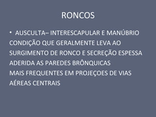 RONCOS
• AUSCULTA– INTERESCAPULAR E MANÚBRIO
CONDIÇÃO QUE GERALMENTE LEVA AO
SURGIMENTO DE RONCO E SECREÇÃO ESPESSA
ADERIDA AS PAREDES BRÔNQUICAS
MAIS FREQUENTES EM PROJEÇOES DE VIAS
AÉREAS CENTRAIS
 