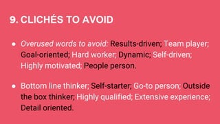 9. CLICHÉS TO AVOID
● Overused words to avoid: Results-driven; Team player;
Goal-oriented; Hard worker; Dynamic; Self-driven;
Highly motivated; People person.
● Bottom line thinker; Self-starter; Go-to person; Outside
the box thinker; Highly qualified; Extensive experience;
Detail oriented.
 