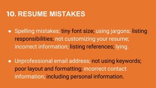 10. RESUME MISTAKES
● Spelling mistakes; tiny font size; using jargons; listing
responsibilities; not customizing your resume;
incorrect information; listing references; lying.
● Unprofessional email address; not using keywords;
poor layout and formatting; incorrect contact
information; including personal information.
 