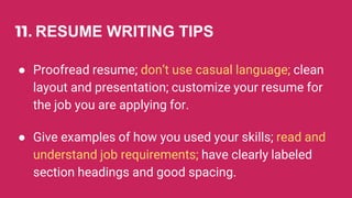 11. RESUME WRITING TIPS
● Proofread resume; don’t use casual language; clean
layout and presentation; customize your resume for
the job you are applying for.
● Give examples of how you used your skills; read and
understand job requirements; have clearly labeled
section headings and good spacing.
 