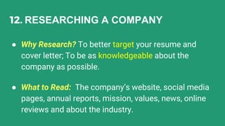 12. RESEARCHING A COMPANY
● Why Research? To better target your resume and
cover letter; To be as knowledgeable about the
company as possible.
● What to Read: The company’s website, social media
pages, annual reports, mission, values, news, online
reviews and about the industry.
 