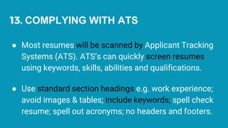 13. COMPLYING WITH ATS
● Most resumes will be scanned by Applicant Tracking
Systems (ATS). ATS’s can quickly screen resumes
using keywords, skills, abilities and qualifications.
● Use standard section headings e.g. work experience;
avoid images & tables; include keywords; spell check
resume; spell out acronyms; no headers and footers.
 