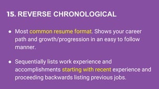 15. REVERSE CHRONOLOGICAL
● Most common resume format. Shows your career
path and growth/progression in an easy to follow
manner.
● Sequentially lists work experience and
accomplishments starting with recent experience and
proceeding backwards listing previous jobs.
 
