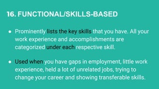 16. FUNCTIONAL/SKILLS-BASED
● Prominently lists the key skills that you have. All your
work experience and accomplishments are
categorized under each respective skill.
● Used when you have gaps in employment, little work
experience, held a lot of unrelated jobs, trying to
change your career and showing transferable skills.
 
