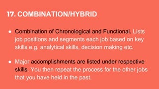 17. COMBINATION/HYBRID
● Combination of Chronological and Functional. Lists
job positions and segments each job based on key
skills e.g. analytical skills, decision making etc.
● Major accomplishments are listed under respective
skills. You then repeat the process for the other jobs
that you have held in the past.
 