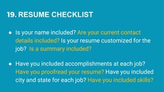19. RESUME CHECKLIST
● Is your name included? Are your current contact
details included? Is your resume customized for the
job? Is a summary included?
● Have you included accomplishments at each job?
Have you proofread your resume? Have you included
city and state for each job? Have you included skills?
 