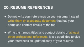20. RESUME REFERENCES
● Do not write your references on your resume, instead
write them on a separate document that has your
name and contact details at the top.
● Write the names, titles, and contact details of at least
three professional references. It is a good idea to give
your references an updated copy of your resume.
 