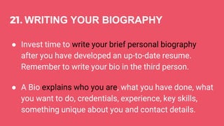 21. WRITING YOUR BIOGRAPHY
● Invest time to write your brief personal biography
after you have developed an up-to-date resume.
Remember to write your bio in the third person.
● A Bio explains who you are, what you have done, what
you want to do, credentials, experience, key skills,
something unique about you and contact details.
 
