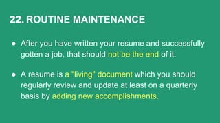 22. ROUTINE MAINTENANCE
● After you have written your resume and successfully
gotten a job, that should not be the end of it.
● A resume is a "living" document which you should
regularly review and update at least on a quarterly
basis by adding new accomplishments.
 