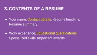 3. CONTENTS OF A RESUME
● Your name, Contact details, Resume headline,
Resume summary.
● Work experience, Educational qualifications,
Specialized skills, Important awards.
 