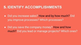 5. IDENTIFY ACCOMPLISHMENTS
● Did you increase sales? How and by how much? Did
you improve processes? Which processes?
● Did you save the company money? How and how
much? Did you lead or manage projects? Which ones?
 