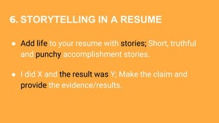 6. STORYTELLING IN A RESUME
● Add life to your resume with stories; Short, truthful
and punchy accomplishment stories.
● I did X and the result was Y; Make the claim and
provide the evidence/results.
 