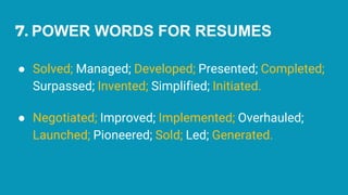 7. POWER WORDS FOR RESUMES
● Solved; Managed; Developed; Presented; Completed;
Surpassed; Invented; Simplified; Initiated.
● Negotiated; Improved; Implemented; Overhauled;
Launched; Pioneered; Sold; Led; Generated.
 