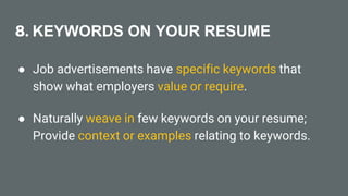 8. KEYWORDS ON YOUR RESUME
● Job advertisements have specific keywords that
show what employers value or require.
● Naturally weave in few keywords on your resume;
Provide context or examples relating to keywords.
 