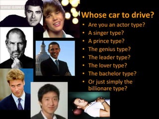 Whose car to drive?Are you an actor type?A singer type?A prince type?The genius type?The leader type?The lover type?The bachelor type?Or just simply the billionare type?