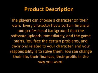 Product Description The players can choose a character on their own.  Every character has a certain financial and professional background that the software uploads immediately, and the game starts. You face the certain problems, and decisions related to your character, and your responsibility is to solve them. You can change their life, their finances, their profile in the way you want. 