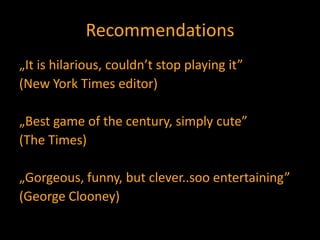 Recommendations„It is hilarious, couldn’t stop playing it”(New York Times editor)„Best game of the century, simply cute”(The Times)„Gorgeous, funny, but clever..soo entertaining”(George Clooney)